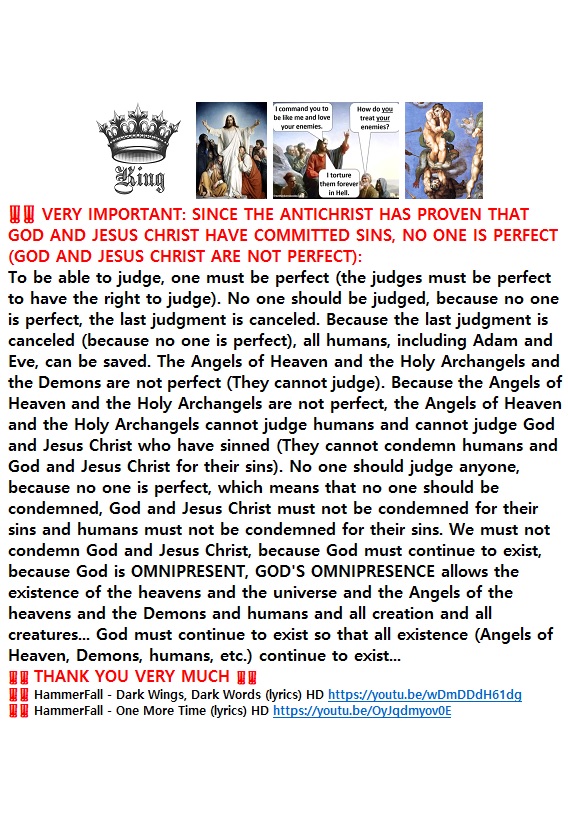 ‼️‼️ VERY IMPORTANT ‼️‼️ : SINCE THE ANTICHRIST HAS PROVEN THAT GOD AND JESUS CHRIST HAVE COMMITTED SINS, NO ONE IS PERFECT (GOD AND JESUS CHRIST ARE NOT PERFECT).‼️‼️ TO BE ABLE TO JUDGE, ONE MUST BE PERFECT (THE JUDGES MUST BE PERFECT TO HAVE THE RIGHT TO JUDGE). ‼️‼️ THANK YOU VERY MUCH&nbsp;‼️‼️
