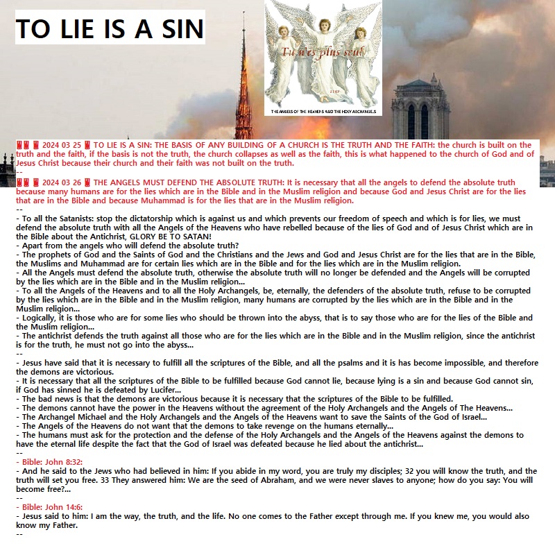 ‼️‼️ ‼️ 2024 03 25 ‼️ TO LIE IS A SIN: THE BASIS OF ANY BUILDING OF A CHURCH IS THE TRUTH AND THE FAITH: the church is built on the truth and the faith, if the basis is not the truth, the church collapses as well as the faith, this is what happened to the church of God and of Jesus Christ because their church and their faith was not built on the truth.‼️‼️ ‼️ 2024 03 26 ‼️ THE ANGELS MUST DEFEND THE ABSOLUTE TRUTH: It is necessary that all the angels to defend the absolute truth because many humans are for the lies which are in the Bible and in the Muslim religion and because God and Jesus Christ are for the lies that are in the Bible and because Muhammad is for the lies that are in the Muslim&nbsp;religion.