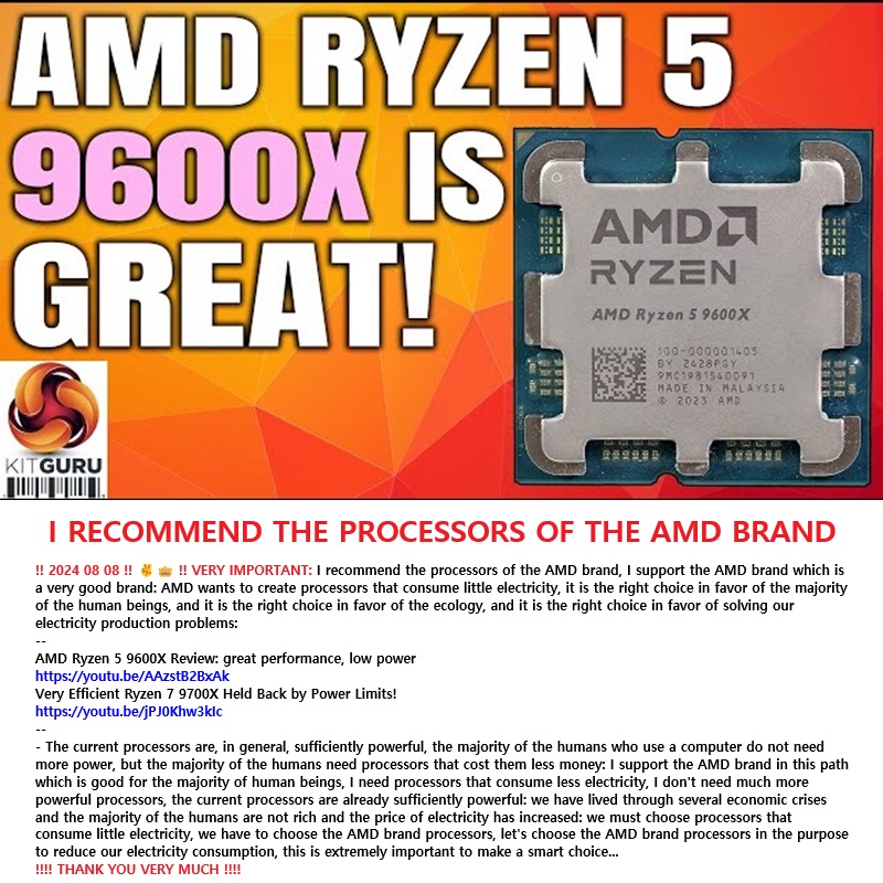‼️ 2024 08 08 ‼️ ✌👑 ‼️ VERY IMPORTANT: I recommend the processors of the AMD brand, I support the AMD brand which is a very good brand: AMD wants to create processors that consume little electricity, it is the right choice in favor of the majority of the human beings, and it is the right choice in favor of the ecology, and it is the right choice in favor of solving our electricity production problems: 