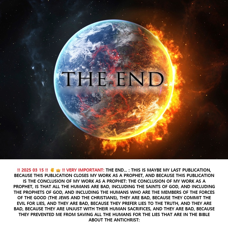 ‼️ 2025 03 15 ‼️ ✌👑 ‼️ VERY IMPORTANT: THE END… : THIS IS MAYBE MY LAST PUBLICATION, BECAUSE THIS PUBLICATION CLOSES MY WORK AS A PROPHET, AND BECAUSE THIS PUBLICATION IS THE CONCLUSION OF MY WORK AS A PROPHET: THE CONCLUSION OF MY WORK AS A PROPHET, IS THAT ALL THE HUMANS ARE BAD, INCLUDING THE SAINTS OF GOD, AND INCLUDING THE PROPHETS OF GOD, AND INCLUDING THE HUMANS WHO ARE THE MEMBERS OF THE FORCES OF THE GOOD (THE JEWS AND THE CHRISTIANS), THEY ARE BAD, BECAUSE THEY COMMIT THE EVIL FOR LIES, AND THEY ARE BAD, BECAUSE THEY PREFER LIES TO THE TRUTH, AND THEY ARE BAD, BECAUSE THEY ARE UNJUST WITH THEIR HUMAN SACRIFICES, AND THEY ARE BAD, BECAUSE THEY PREVENTED ME FROM SAVING ALL THE HUMANS FOR THE LIES THAT ARE IN THE BIBLE ABOUT THE&nbsp;ANTICHRIST: